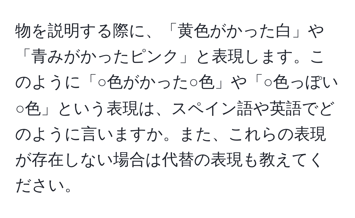 物を説明する際に、「黄色がかった白」や「青みがかったピンク」と表現します。このように「○色がかった○色」や「○色っぽい○色」という表現は、スペイン語や英語でどのように言いますか。また、これらの表現が存在しない場合は代替の表現も教えてください。