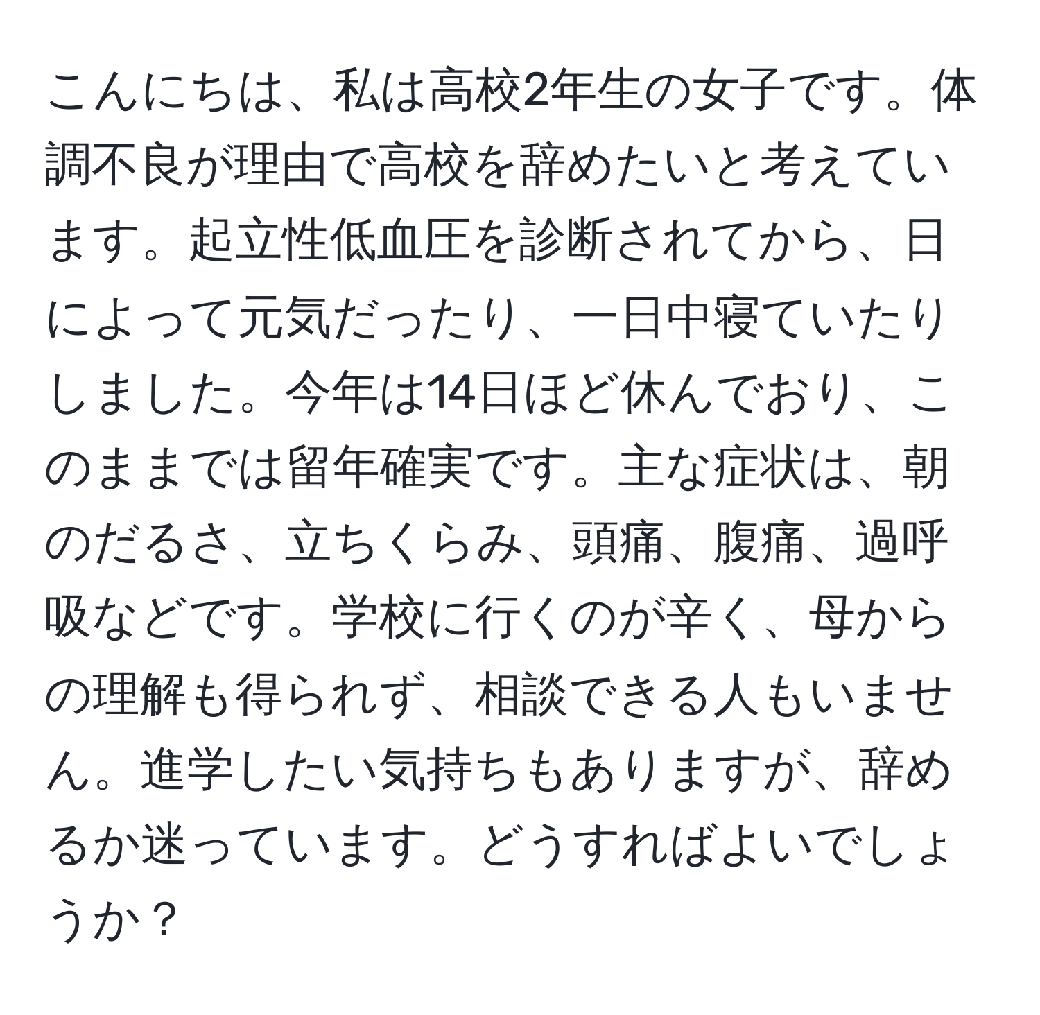 こんにちは、私は高校2年生の女子です。体調不良が理由で高校を辞めたいと考えています。起立性低血圧を診断されてから、日によって元気だったり、一日中寝ていたりしました。今年は14日ほど休んでおり、このままでは留年確実です。主な症状は、朝のだるさ、立ちくらみ、頭痛、腹痛、過呼吸などです。学校に行くのが辛く、母からの理解も得られず、相談できる人もいません。進学したい気持ちもありますが、辞めるか迷っています。どうすればよいでしょうか？