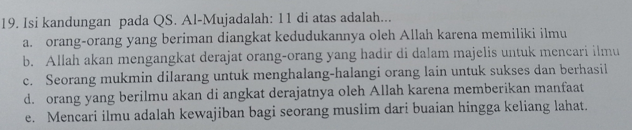 Isi kandungan pada QS. Al-Mujadalah: 11 di atas adalah...
a. orang-orang yang beriman diangkat kedudukannya oleh Allah karena memiliki ilmu
b. Allah akan mengangkat derajat orang-orang yang hadir di dalam majelis untuk mencari ilmu
c. Seorang mukmin dilarang untuk menghalang-halangi orang lain untuk sukses dan berhasil
d. orang yang berilmu akan di angkat derajatnya oleh Allah karena memberikan manfaat
e. Mencari ilmu adalah kewajiban bagi seorang muslim dari buaian hingga keliang lahat.