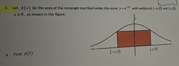 Let A(x) be the area of the rectangle inscribed under the curve y=e^(-2x^2) with vertices at (-x,0) and (x,0),
x≥ 0 , as shown in the figure.
a. Find A(1).