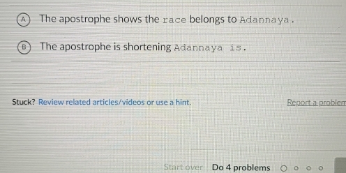 The apostrophe shows the race belongs to Adannaya . 
The apostrophe is shortening Adannaya is . 
Stuck? Review related articles/videos or use a hint. Report a problem 
Start over Do 4 problems