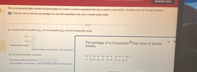 Submit quiz 
The accompanying table contains the percentage of a certain country's population that uses a certain social media. Complete parts (a) through (c) below. 
Click the icon to view the percentage of a country's population that uses a certain social media. 
a. Compute the first quartile (Q_1) , the third quartille (Q_3) , and the interquartile range.
Q_1=□
Q_3=□ Percentage of a Population That Uses A Social > 
Interquartile range =□ Media 
(Type integers or decimals. Do not round.) 
b. List the five-number summary. 55 57 44 55 43 36 8 26 43 17 44 □ 
The five-number summary is □ □ □ □ □ 6 30 28 58 20 28 35 44 81 58 57
(Type integers or decimals. Use ascending order. Do not round.