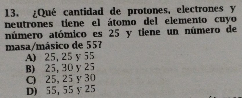 ¿Qué cantidad de protones, electrones y
neutrones tiene el átomo del elemento cuyo
número atómico es 25 y tiene un número de
masa/másico de 55?
A) 25, 25 y 55
B) 25, 30 y 25
C) 25, 25 y 30
D) 55, 55 y 25