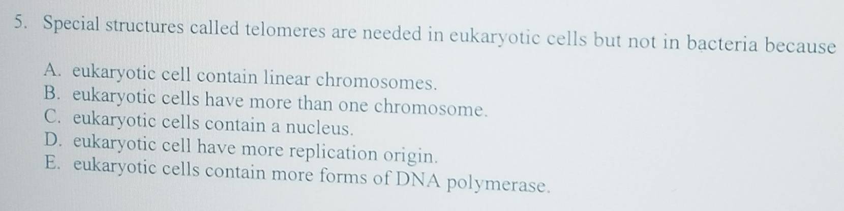 Special structures called telomeres are needed in eukaryotic cells but not in bacteria because
A. eukaryotic cell contain linear chromosomes.
B. eukaryotic cells have more than one chromosome.
C. eukaryotic cells contain a nucleus.
D. eukaryotic cell have more replication origin.
E. eukaryotic cells contain more forms of DNA polymerase.