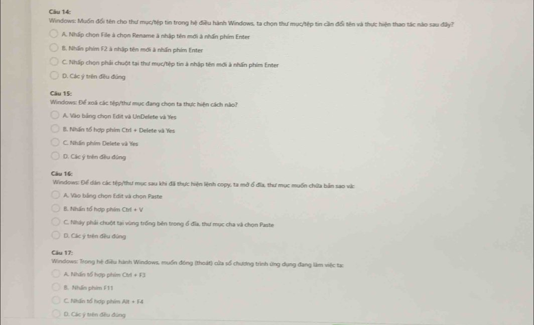 Windows: Muốn đổi tên cho thư mục/tệp tin trong hệ điều hành Windows, ta chọn thư mục/tệp tin cần đổi tên và thực hiện thao tác nào sau đây?
A. Nhấp chọn File à chọn Rename à nhập tên mới à nhấn phím Enter
B. Nhấn phím F2 à nhập tên mới à nhấn phím Enter
C. Nhấp chọn phải chuột tại thư mục/tệp tin à nhập tên mới à nhấn phím Enter
D. Các ý trên đều đúng
Câu 15:
Windows: Để xoá các tệp/thư mục đang chọn ta thực hiện cách nào?
A. Vào bảng chọn Edit và UnDelete và Yes
B. Nhấn tổ hợp phím Ctri + Delete và Yes
C. Nhần phím Delete và Yes
D. Các ý trên đều đúng
Câu 16:
Windows: Để dán các tệp/thư mục sau khi đã thực hiện lệnh copy, ta mở ổ đĩa, thư mục muốn chứa bản sao và:
A. Vào bảng chọn Edit và chọn Paste
B. Nhấn tổ hợp phím Ctrl+V
C. Nháy phải chuột tại vùng trống bên trong ổ đĩa, thư mục cha và chọn Paste
D. Các ý trên đều đúng
Câu 17:
Windows: Trong hệ điều hành Windows, muồn đóng (thoát) cửa số chương trình ứng dụng đang làm việc tạ:
A. Nhấn tổ hợp phim Ctrl+F3
B. Nhãn phim F11
C. Nhấn tổ hợp phím Alt+F4
D. Các ý trên đều đùng