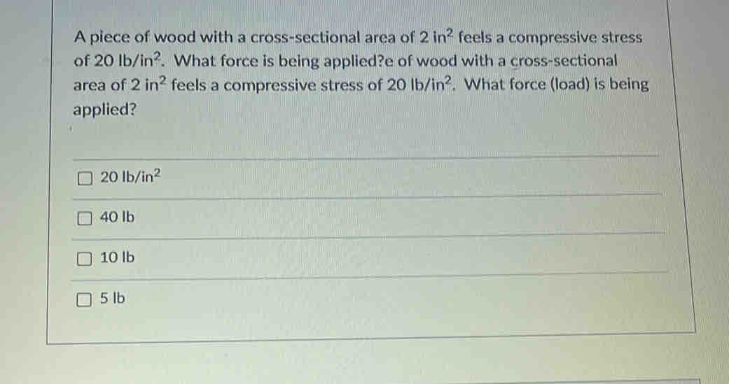 A piece of wood with a cross-sectional area of 2in^2 feels a compressive stress
of 20lb/in^2. What force is being applied?e of wood with a cross-sectional
area of 2in^2 feels a compressive stress of 20lb/in^2. What force (load) is being
applied?
20lb/in^2
40 lb
10 lb
5 Ib