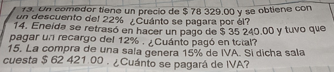 Un comedor tiene un precio de $ 78 329.00 y se obtiene con 
un descuento del 22% ¿Cuánto se pagara por él? 
14. Eneida se retrasó en hacer un pago de $ 35 240.00 y tuvo que 
pagar un recargo del 12%. ¿Cuánto pagó en total? 
15. La compra de una sala genera 15% de IVA. Si dicha sala 
cuesta $ 62 421.00. ¿Cuánto se pagará de IVA?