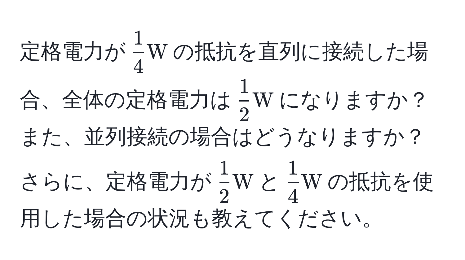 定格電力が$ 1/4 W$の抵抗を直列に接続した場合、全体の定格電力は$ 1/2 W$になりますか？ また、並列接続の場合はどうなりますか？ さらに、定格電力が$ 1/2 W$と$ 1/4 W$の抵抗を使用した場合の状況も教えてください。