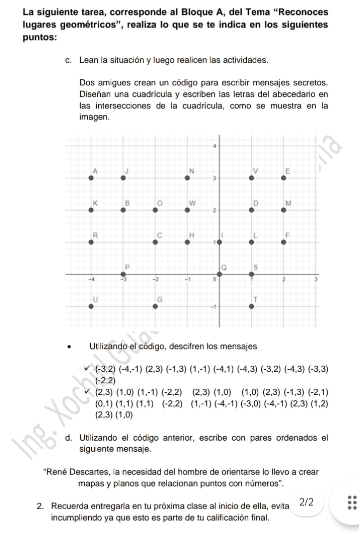 La siguiente tarea, corresponde al Bloque A, del Tema “Reconoces 
lugares geométricos', realiza lo que se te indica en los siguientes 
puntos: 
c. Lean la situación y luego realicen las actividades. 
Dos amigues crean un código para escribir mensajes secretos. 
Diseñan una cuadrícula y escriben las letras del abecedario en 
las intersecciones de la cuadrícula, como se muestra en la 
imagen. 
Utilizando el código, descifren los mensajes
(-3,2)(-4,-1)(2,3)(-1,3)(1,-1)(-4,1)(-4,3)(-3,2)(-4,3)(-3,3)
(-2,2)
(2,3)(1,0)(1,-1)(-2,2) (2,3)(1,0) (1,0)(2,3)(-1,3)(-2,1)
(0,1)(1,1)(1,1)(-2,2) (1,-1)(-4,-1)(-3,0)(-4,-1)(2,3)(1,2)
(2,3)(1,0)
d. Utilizando el código anterior, escribe con pares ordenados el 
siguiente mensaje. 
“René Descartes, la necesidad del hombre de orientarse lo llevo a crear 
mapas y planos que relacionan puntos con números". 
2. Recuerda entregarla en tu próxima clase al inicio de ella, evita 2/2
incumpliendo ya que esto es parte de tu calificación final.