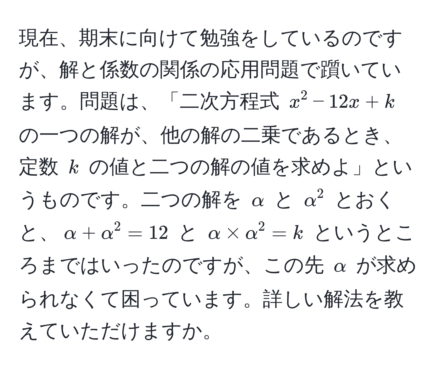 現在、期末に向けて勉強をしているのですが、解と係数の関係の応用問題で躓いています。問題は、「二次方程式 $x^2 - 12x + k$ の一つの解が、他の解の二乗であるとき、定数 $k$ の値と二つの解の値を求めよ」というものです。二つの解を $alpha$ と $alpha^2$ とおくと、$alpha + alpha^2 = 12$ と $alpha * alpha^2 = k$ というところまではいったのですが、この先 $alpha$ が求められなくて困っています。詳しい解法を教えていただけますか。