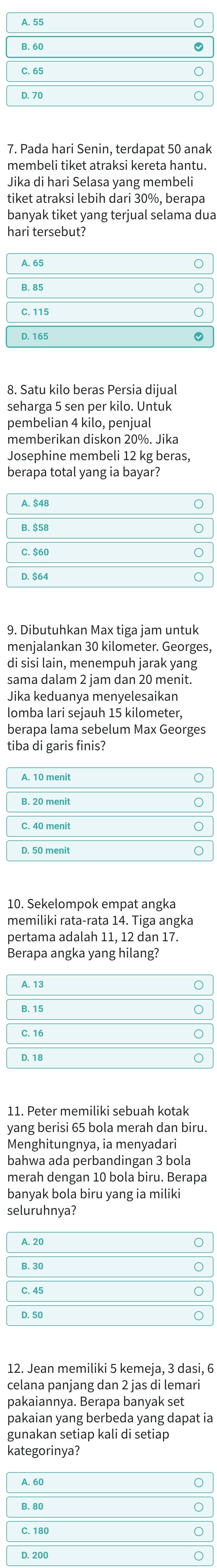 Pada hari Senin, terdapat 50 anak 
membeli tiket atraksi kereta hantu. 
Jika di hari Selasa yang membeli 
tiket atraksi lebih dari 30%, berapa 
8. Satu kilo beras Persia dijual 
seharga 5 sen per kilo. Untuk 
pembelian 4 kilo, penjual 
memberikan diskon 20%. Jika 
Josephine membeli 12 kg beras, 
berapa total yang ia bayar? 
9. Dibutuhkan Max tiga jam untuk 
menjalankan 30 kilometer. Georges, 
di sisi lain, menempuh jarak yang 
sama dalam 2 jam dan 20 menit. 
Jika keduanya menyelesaikan 
lomba lari seiauh 15 kilometer. 
berapa lama sebelum Max Georges 
tiba di garis finis? 
10. Sekelompok empat angka 
memiliki rata-rata 14. Tiga angka 
pertama adalah 11, 12 dan 17. 
Berapa angka yang hilang? 
11. Peter memiliki sebuah kotak 
yang berisi 65 bola merah dan biru. 
Menghitungnya, ia menyadari 
bahwa ada perbandingan 3 bola 
merah dengan 10 bola biru. Berapa 
banyak bola biru yang ia miliki 
seluruhnya? 
12. Jean memiliki 5 kemeja, 3 dasi, 6
celana panjang dan 2 jas di lemari 
pakaiannya. Berapa banyak set 
pakaian yang berbeda yang dapat ia 
gunakan setiap kali di setiap 
kategorinya?