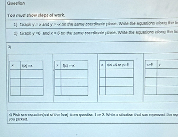 Question
You must show sleps of work.
1) Graph y=x and y=-x on the same coordinate plane. Write the equations along the lir
2) Graph y=6 and x=6 on the same coordinate plane. Write the equations along the lin
3)
 
4) Pick one equation(out of the four) from question 1 or 2. Write a situation that can represent the eq
you picked.