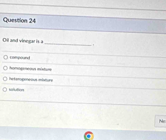 Oil and vinegar is a
compound
homogeneous mixture
heterogeneous mixture
solution
Ne
