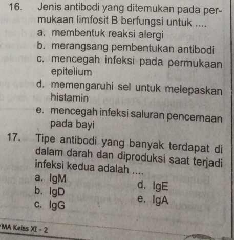 Jenis antibodi yang ditemukan pada per-
mukaan limfosit B berfungsi untuk ....
a. membentuk reaksi alergi
b. merangsang pembentukan antibodi
c. mencegah infeksi pada permukaan
epitelium
d. memengaruhi sel untuk melepaskan
histamin
e. mencegah infeksi saluran pencernaan
pada bayi
17. Tipe antibodi yang banyak terdapat di
dalam darah dan diproduksi saat terjadi
infeksi kedua adalah ....
a. IgM d. lgE
b. IgD e. IgA
c. IgG
/MA Kelas XI - 2