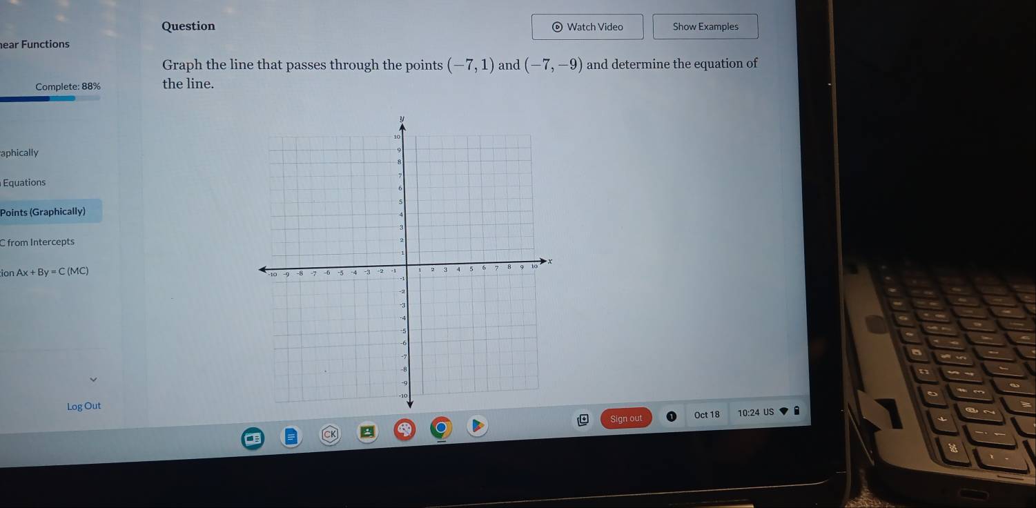 Question Watch Video Show Examples 
ear Functions 
Graph the line that passes through the points (-7,1) and (-7,-9) and determine the equation of 
Complete: 88% the line. 
aphically 
Equations 
Points (Graphically) 
C from Intercepts 
tion Ax+By=C(MC)
Log Out10:24 US 
Sign out Oct 18