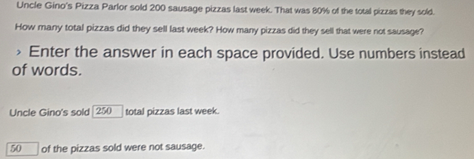 Uncle Gino's Pizza Parlor sold 200 sausage pizzas last week. That was 80% of the total pizzas they sold. 
How many total pizzas did they sell last week? How many pizzas did they sell that were not sausage? 
> Enter the answer in each space provided. Use numbers instead 
of words. 
Uncle Gino's sold | 250 total pizzas last week.
50 ___ of the pizzas sold were not sausage.