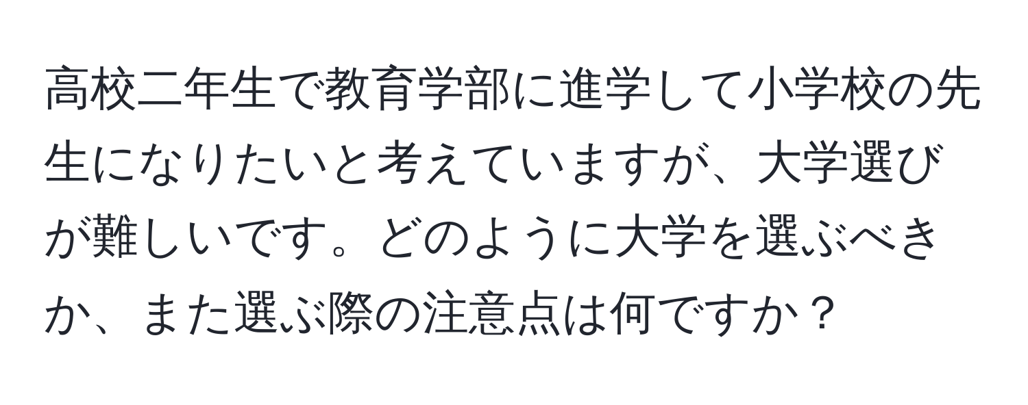 高校二年生で教育学部に進学して小学校の先生になりたいと考えていますが、大学選びが難しいです。どのように大学を選ぶべきか、また選ぶ際の注意点は何ですか？