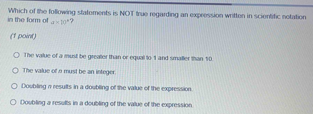 Which of the following statements is NOT true regarding an expression written in scientific notation
in the form of a* 10^x ?
(1 point)
The value of a must be greater than or equal to 1 and smaller than 10.
The value of n must be an integer.
Doubling n results in a doubling of the value of the expression.
Doubling a results in a doubling of the value of the expression.