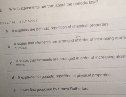 Which statements are true about the periodic law?
SELECT ALL THAT APPLY
a It explains the periodic repetition of chemical properties
b It states that elements are arranged in order of increasing atomi
number
C It states that elements are arranged in order of increasing atom
mass
d . It explains the periodic repetition of physical properties
e It was first proposed by Ernest Rutherford