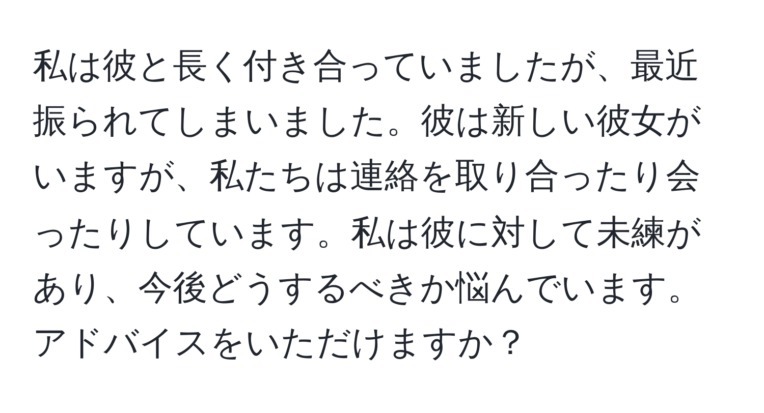 私は彼と長く付き合っていましたが、最近振られてしまいました。彼は新しい彼女がいますが、私たちは連絡を取り合ったり会ったりしています。私は彼に対して未練があり、今後どうするべきか悩んでいます。アドバイスをいただけますか？