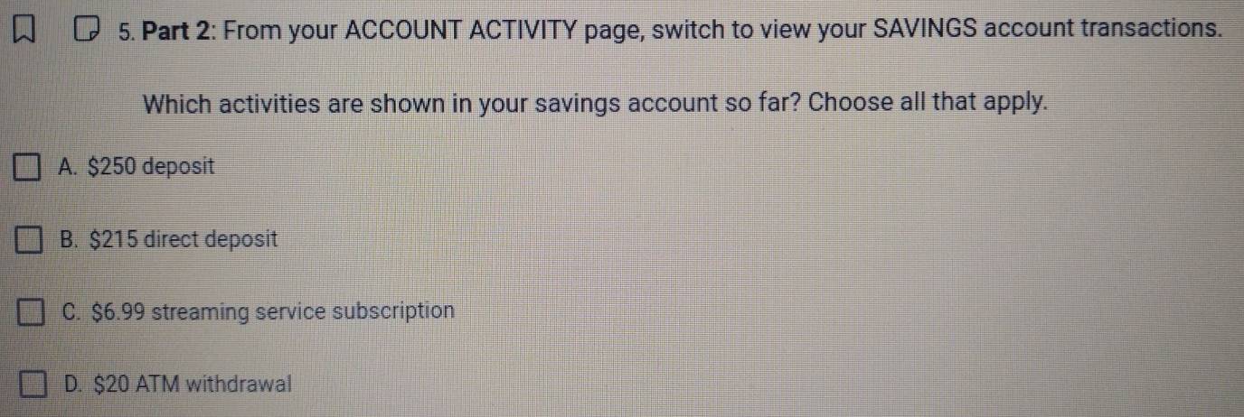 From your ACCOUNT ACTIVITY page, switch to view your SAVINGS account transactions.
Which activities are shown in your savings account so far? Choose all that apply.
A. $250 deposit
B. $215 direct deposit
C. $6.99 streaming service subscription
D. $20 ATM withdrawal