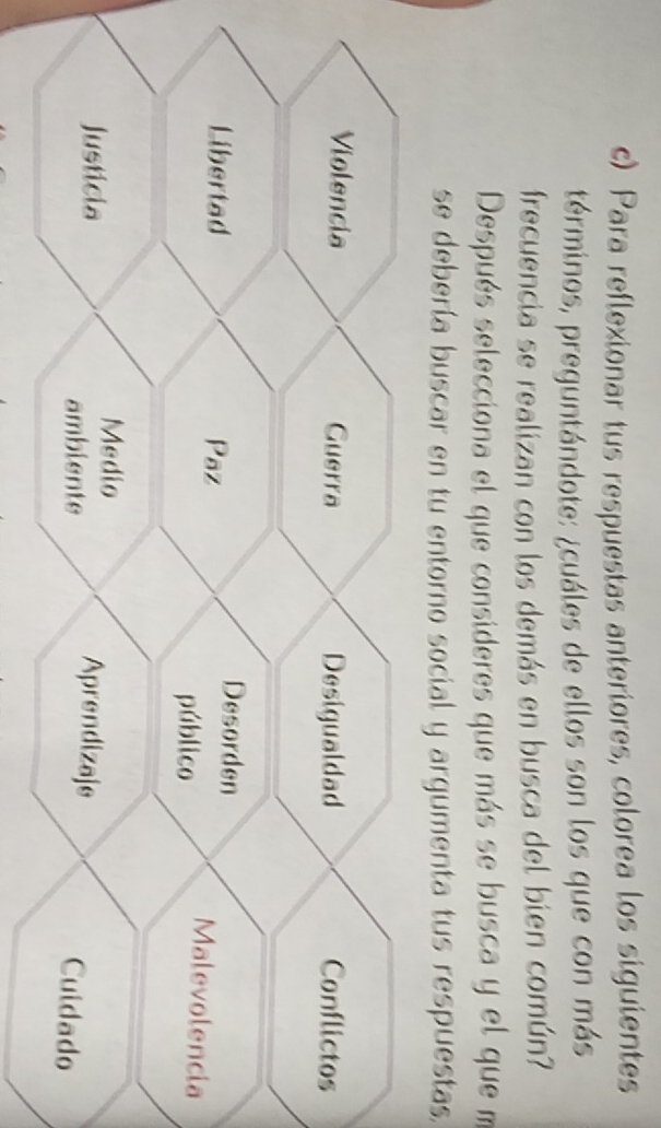 Para reflexionar tus respuestas anteriores, colorea los siguientes 
términos, preguntándote: ¿cuáles de ellos son los que con más 
frecuencia se realizan con los demás en busca del bien común? 
Después selecciona el que consideres que más se busca y el que m 
se debería buscar en tu entorno social y argumenta tus respuestas.