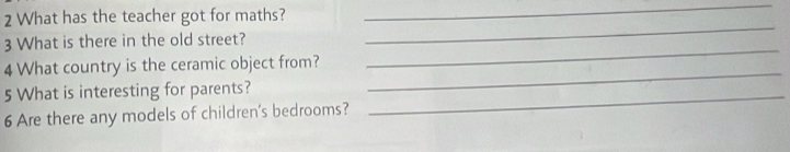 What has the teacher got for maths? 
_ 
3 What is there in the old street? 
_ 
_ 
4 What country is the ceramic object from? 
_ 
5 What is interesting for parents?_ 
6 Are there any models of children's bedrooms?