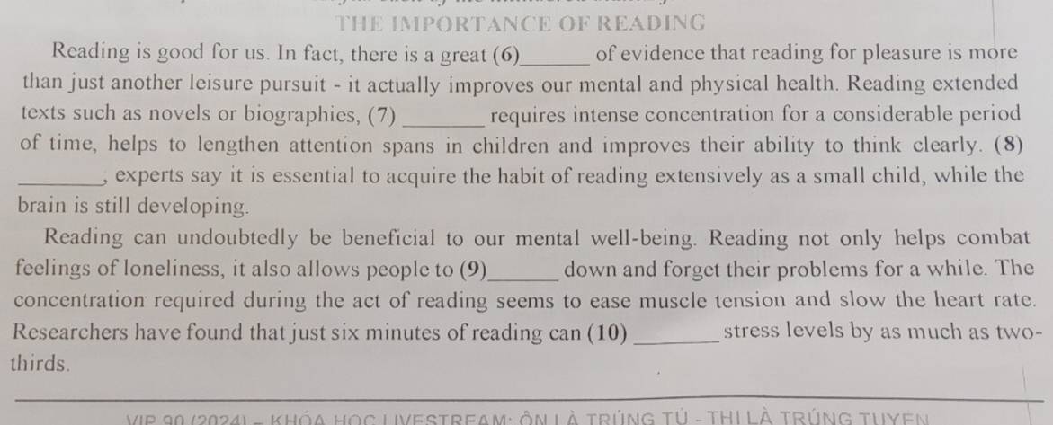 THE IMPORTANCE OF READING 
Reading is good for us. In fact, there is a great (6)_ of evidence that reading for pleasure is more 
than just another leisure pursuit - it actually improves our mental and physical health. Reading extended 
texts such as novels or biographies, (7) _requires intense concentration for a considerable period 
of time, helps to lengthen attention spans in children and improves their ability to think clearly. (8) 
_, experts say it is essential to acquire the habit of reading extensively as a small child, while the 
brain is still developing. 
Reading can undoubtedly be beneficial to our mental well-being. Reading not only helps combat 
feelings of loneliness, it also allows people to (9)_ down and forget their problems for a while. The 
concentration required during the act of reading seems to ease muscle tension and slow the heart rate. 
Researchers have found that just six minutes of reading can (10) _stress levels by as much as two- 
thirds. 
VIP 90 (2024) - KHóA Học LiVesTReam: ôn Là Trúng tử - THI Là Trúng Tuyen