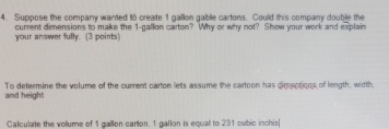 Suppose the company wanted to create 1 gallon gable cartons. Could this company double the 
current dimensions to make the 1-gallon carton? Why or why not? Show your work and explain 
your answer fully. (3 points) 
To determine the volume of the current carton lets assume the cartoon has dimeptions of length, width, 
and height 
Calculate the volume of 1 gallon carton. 1 gallon is equall to 231 cubic inchis|