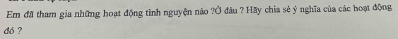 Em đã tham gia những hoạt động tình nguyện nào ?Ở đâu ? Hãy chia sẻ ý nghĩa của các hoạt động 
dó ?