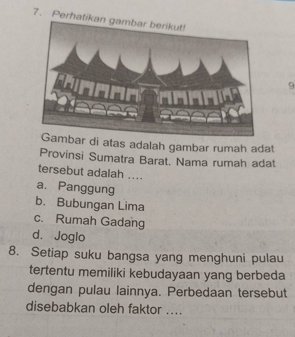 Perhati
9
Gambar di atas adalah gambar rumah adat
Provinsi Sumatra Barat. Nama rumah adat
tersebut adalah ....
a. Panggung
b. Bubungan Lima
c. Rumah Gadang
d. Joglo
8. Setiap suku bangsa yang menghuni pulau
tertentu memiliki kebudayaan yang berbeda
dengan pulau lainnya. Perbedaan tersebut
disebabkan oleh faktor ....