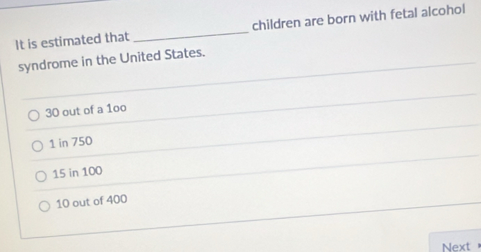 It is estimated that _children are born with fetal alcohol
syndrome in the United States.
30 out of a 1oo
1 in 750
15 in 100
10 out of 400
Next