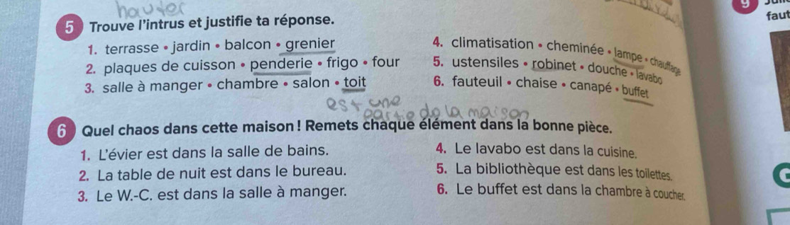 Trouve l'intrus et justifie ta réponse.
_
faut
1. terrasse • jardin • balcon • grenier
4. climatisation • cheminée « lampe + chauffag
2. plaques de cuisson • penderie • frigo • four 5. ustensiles • robinet • douche • lavabo
3. salle à manger • chambre • salon • toit 6. fauteuil • chaise • canapé • buffet
6 Quel chaos dans cette maison ! Remets chaque élément dans la bonne pièce.
1. L'évier est dans la salle de bains.
4. Le lavabo est dans la cuisine.
2. La table de nuit est dans le bureau. 5. La bibliothèque est dans les toilettes
3. Le W.-C. est dans la salle à manger.
6. Le buffet est dans la chambre à coucher.