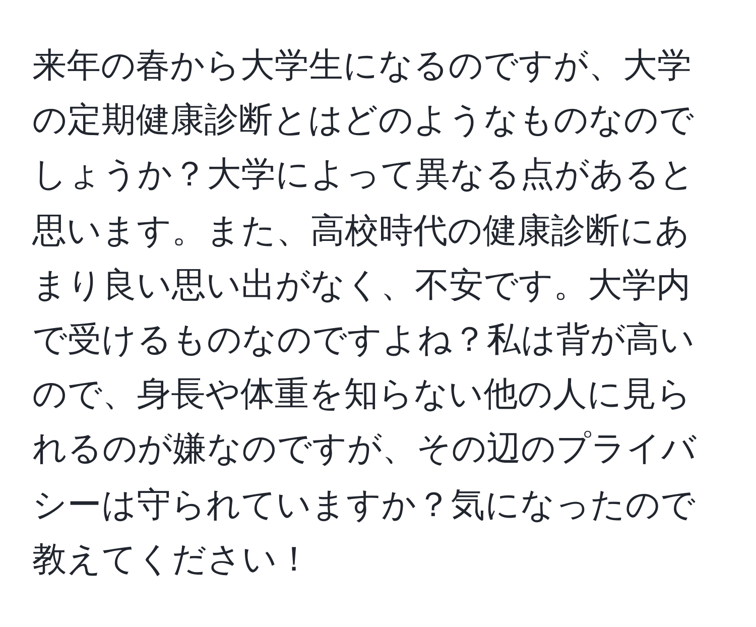 来年の春から大学生になるのですが、大学の定期健康診断とはどのようなものなのでしょうか？大学によって異なる点があると思います。また、高校時代の健康診断にあまり良い思い出がなく、不安です。大学内で受けるものなのですよね？私は背が高いので、身長や体重を知らない他の人に見られるのが嫌なのですが、その辺のプライバシーは守られていますか？気になったので教えてください！