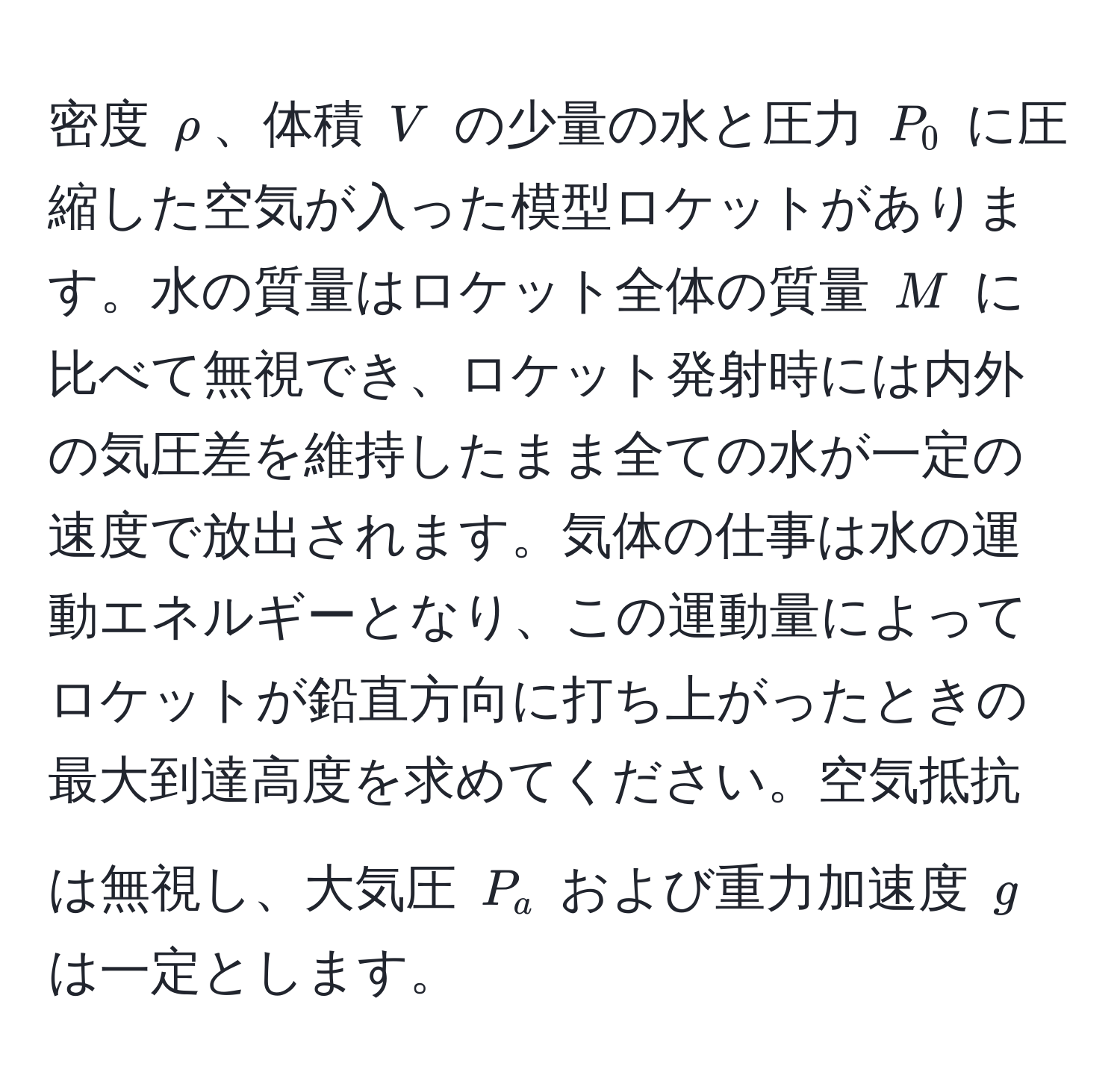 密度 $rho$、体積 $V$ の少量の水と圧力 $P_0$ に圧縮した空気が入った模型ロケットがあります。水の質量はロケット全体の質量 $M$ に比べて無視でき、ロケット発射時には内外の気圧差を維持したまま全ての水が一定の速度で放出されます。気体の仕事は水の運動エネルギーとなり、この運動量によってロケットが鉛直方向に打ち上がったときの最大到達高度を求めてください。空気抵抗は無視し、大気圧 $P_a$ および重力加速度 $g$ は一定とします。