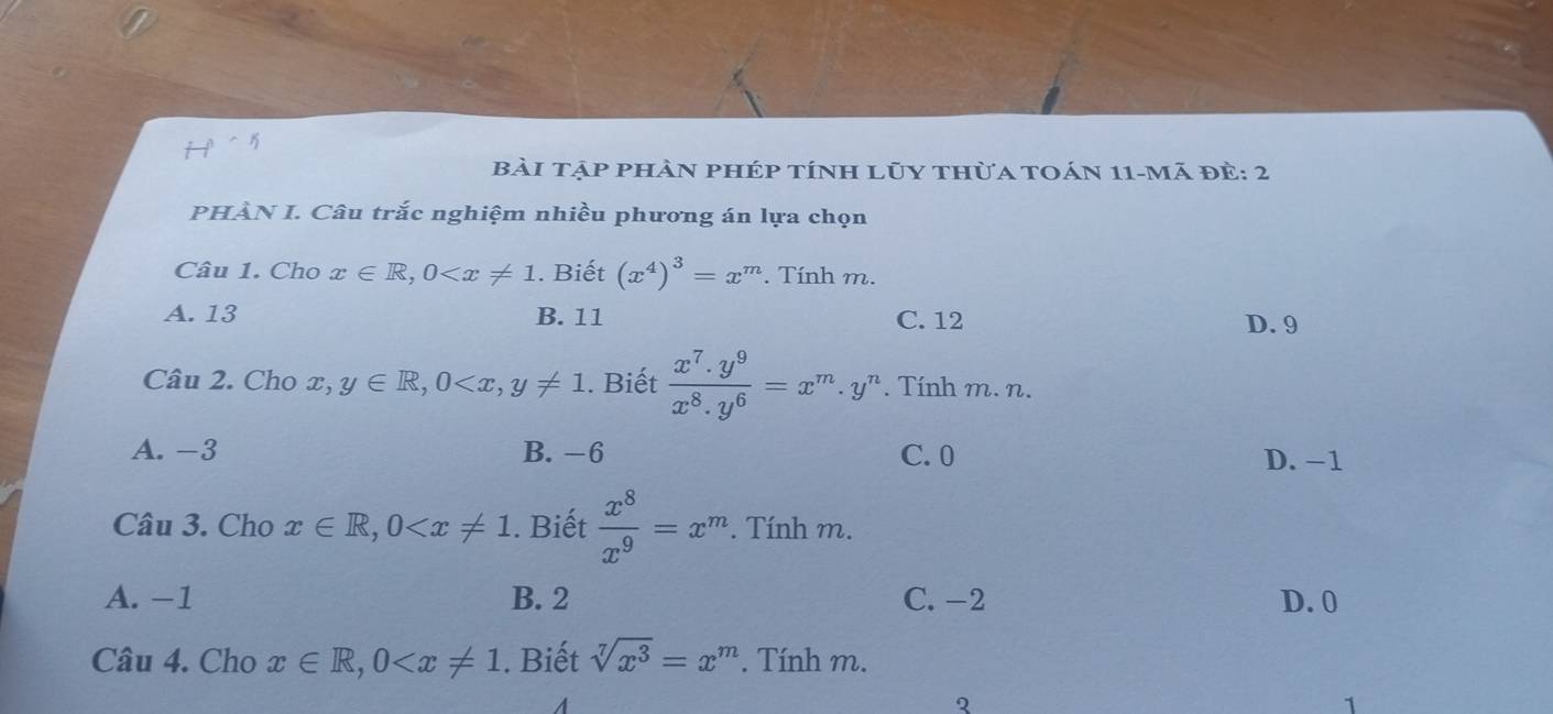 bài tập phần phép tính lũy thừa toán 11-mã đẻ: 2
PHÀN I. Câu trắc nghiệm nhiều phương án lựa chọn
Câu 1. Cho x∈ R, 0 . Biết (x^4)^3=x^m. Tính m.
A. 13 B. 11 C. 12 D. 9
Câu 2. Cho x,y∈ R, 0 , y!= 1. Biết  (x^7.y^9)/x^8.y^6 =x^m.y^n. Tính m. n.
A. -3 B. −6 C. 0 D. −1
Câu 3. Cho x∈ R, 0 . Biết  x^8/x^9 =x^m. Tính m.
A. −1 B. 2 C. -2 D. 0
Câu 4. Cho x∈ R, 0 . Biết sqrt[7](x^3)=x^m *. Tính m.
A
2
1