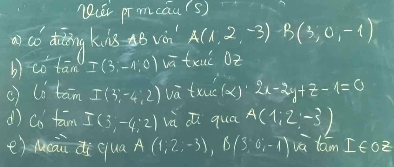 ncer promcaus) 
ao diaīng kins B vè A(1,2,-3)B(3,0,-1)
b) co tam I(3;-1;0) và txuǐ Oz 
() lo tan I(3,-4,2) va txuc (x) 2x-2y+z-1=0
d) co tam I(3,-4,2) và Zi qua A(1:2,-3)
e) Mcāizi qua A(1,2,-3) B(3;0;-1) va lam I∈ oz