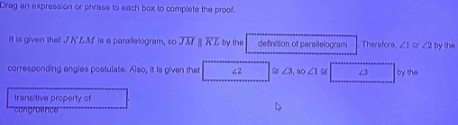 Drag an expression or phrase to each box to complete the proof. 
It is given that J KLM is a parallelogram, so overline JMparallel overline KL by the definition of parallelogram . Therefore, ∠ 1≌ ∠ 2 by the 
corresponding angles postulate. Also, it is given that ∠2 ≌ ∠ 3, so∠ 1 ∠3 by the 
transitive property of 
'''cong ruence'''