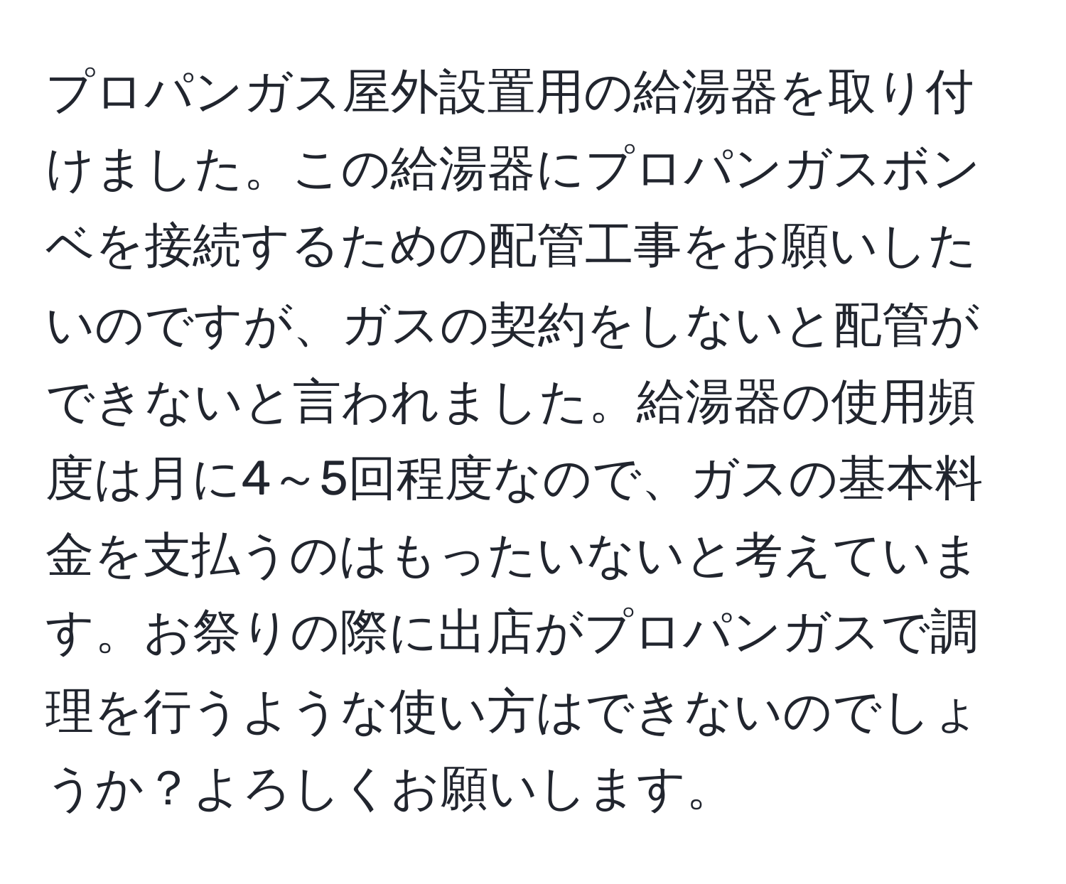 プロパンガス屋外設置用の給湯器を取り付けました。この給湯器にプロパンガスボンベを接続するための配管工事をお願いしたいのですが、ガスの契約をしないと配管ができないと言われました。給湯器の使用頻度は月に4～5回程度なので、ガスの基本料金を支払うのはもったいないと考えています。お祭りの際に出店がプロパンガスで調理を行うような使い方はできないのでしょうか？よろしくお願いします。