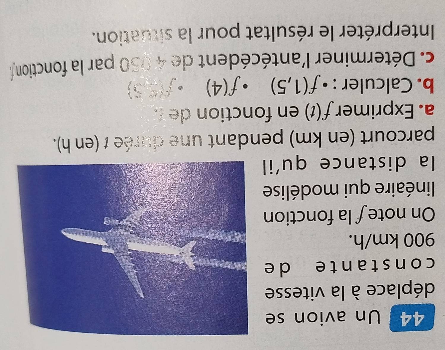 Un avion se 
déplace à la vitesse 
constante de
900 km/h. 
On note f la fonction 
linéaire qui modélise 
la distance qu'il 
parcourt (en km) pendant une durée 1 (en h). 
a. Exprimer f(t) en fonction de . 
b. Calculer : • f(1,5). f(4)
25° 5) 
c. Déterminer l'antécédent de 4 050 par la fonction f. 
Interpréter le résultat pour la situation.