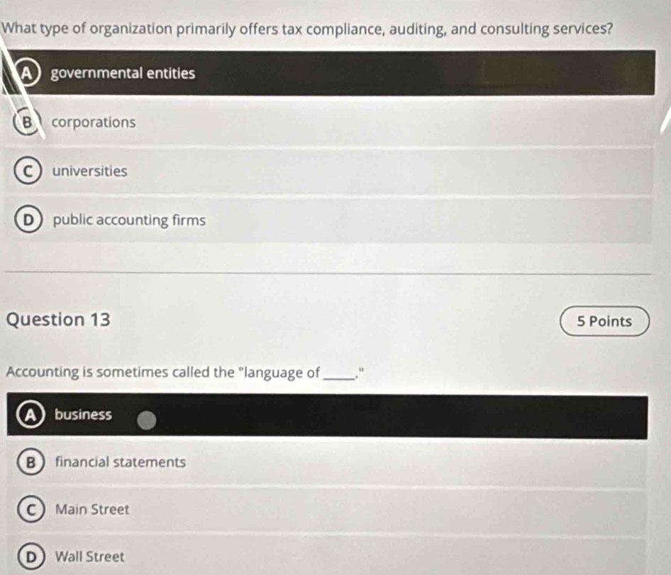 What type of organization primarily offers tax compliance, auditing, and consulting services?
A governmental entities
B corporations
C universities
D public accounting firms
Question 13 5 Points
Accounting is sometimes called the "language of_ ."
business
B financial statements
C Main Street
D Wall Street