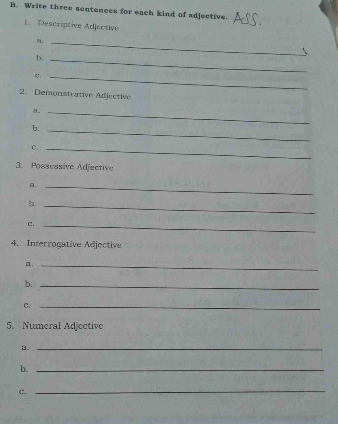 Write three sentences for each kind of adjective. 
1. Descriptive Adjective 
a._ 
b._ 
C._ 
2. Demonstrative Adjective 
a._ 
b._ 
c._ 
3. Possessive Adjective 
a._ 
b._ 
C._ 
4. Interrogative Adjective 
a._ 
b._ 
C._ 
5. Numeral Adjective 
a._ 
b._ 
C. 
_