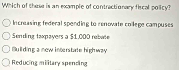 Which of these is an example of contractionary fiscal policy?
Increasing federal spending to renovate college campuses
Sending taxpayers a $1,000 rebate
Building a new interstate highway
Reducing military spending