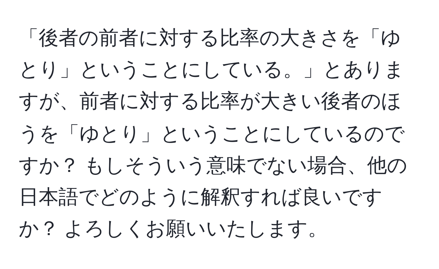 「後者の前者に対する比率の大きさを「ゆとり」ということにしている。」とありますが、前者に対する比率が大きい後者のほうを「ゆとり」ということにしているのですか？ もしそういう意味でない場合、他の日本語でどのように解釈すれば良いですか？ よろしくお願いいたします。