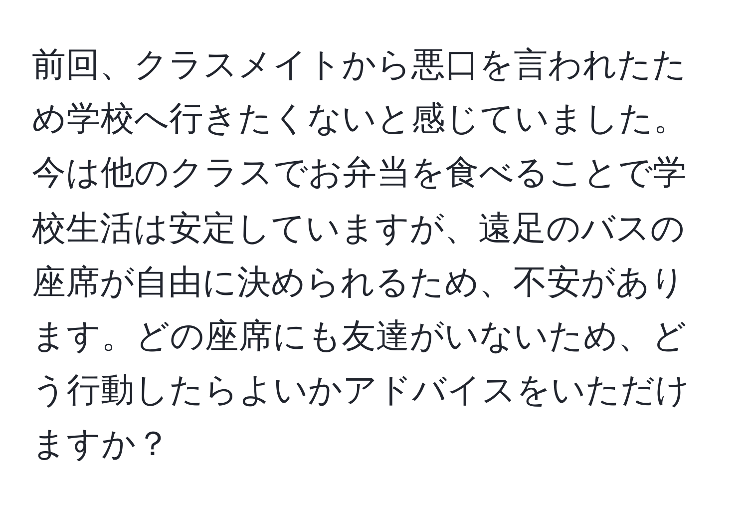 前回、クラスメイトから悪口を言われたため学校へ行きたくないと感じていました。今は他のクラスでお弁当を食べることで学校生活は安定していますが、遠足のバスの座席が自由に決められるため、不安があります。どの座席にも友達がいないため、どう行動したらよいかアドバイスをいただけますか？