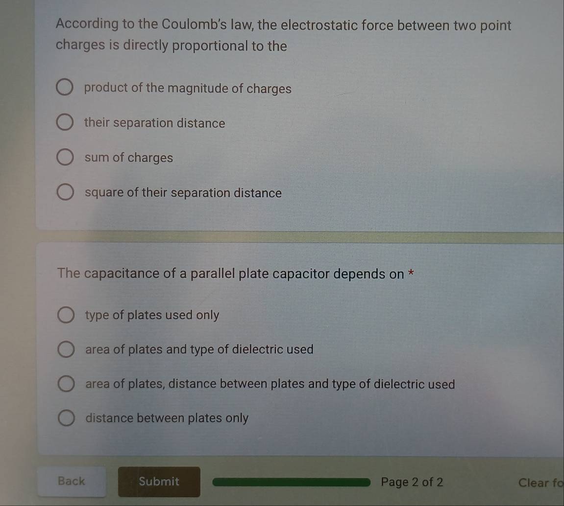 According to the Coulomb’s law, the electrostatic force between two point
charges is directly proportional to the
product of the magnitude of charges
their separation distance
sum of charges
square of their separation distance
The capacitance of a parallel plate capacitor depends on *
type of plates used only
area of plates and type of dielectric used
area of plates, distance between plates and type of dielectric used
distance between plates only
Back Submit Page 2 of 2 Clear fo