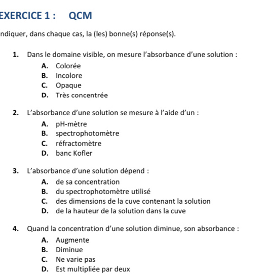 QCM
ndiquer, dans chaque cas, la (les) bonne(s) réponse(s).
1. Dans le domaine visible, on mesure l’absorbance d’une solution :
A. Colorée
B. Incolore
C. Opaque
D. Très concentrée
2. L’absorbance d’une solution se mesure à l’aide d'un :
A. pH-mètre
B. spectrophotomètre
C. réfractomètre
D. banc Kofler
3. L’absorbance d’une solution dépend :
A. de sa concentration
B. du spectrophotomètre utilisé
C. des dimensions de la cuve contenant la solution
D. de la hauteur de la solution dans la cuve
4. Quand la concentration d’une solution diminue, son absorbance :
A. Augmente
B. Diminue
C. Ne varie pas
D. Est multipliée par deux