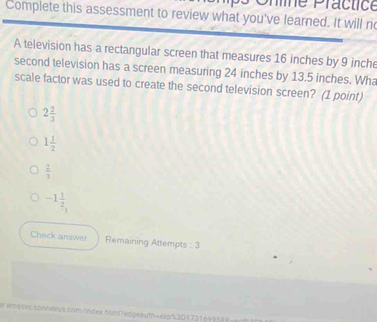 Shne Practice
Complete this assessment to review what you've learned. It will no
A television has a rectangular screen that measures 16 inches by 9 inche
second television has a screen measuring 24 inches by 13.5 inches. Wha
scale factor was used to create the second television screen? (1 point)
2 2/3 
1 1/2 
 2/3 
-1 1/2 
Check answer Remaining Attempts : 3
r emssxc.connexus.com/index.btml?edgeauth=exp$3D1731699588