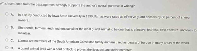 Which sentence from the passage most strongly supports the author's overall purpose in writing?
A. In a study conducted by Iowa State University in 1990, Ilamas were rated as effective guard animals by 80 percent of sheep
owners.
B. Shepherds, farmers, and ranchers consider the ideal guard animal to be one that is effective, fearless, cost-effective, and easy to
maintain.
C. Llamas are members of the South American Camelidae family and are used as beasts of burden in many areas of the world.
D. A guard animal lives with a herd or flock to protect the livestock and deter predators.