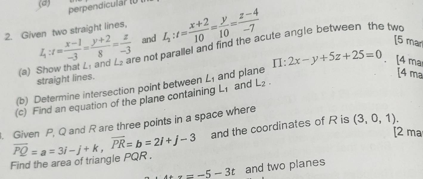 (d)
perpendicular (0 1
2. Given two straight lines,
L_1:t= (x-1)/-3 = (y+2)/8 = z/-3  and L_2:t= (x+2)/10 = y/10 = (z-4)/-7  [5 mar
(a) Show that L_1 and L_2 are not parallel and find the acute angle between the two
straight lines.
[4 ma
(b) Determine intersection point between ∠ _1 and plane 1 :2x-y+5z+25=0 [4 ma
(c) Find an equation of the plane containing L_1 and L_2. 
. Given P, Q and R are three points in a space where
overline PQ=a=3i-j+k, overline PR=b=2i+j-3 and the coordinates of R is (3,0,1). 
[2 ma
Find the area of triangle PQR.
4tz=-5-3t and two planes